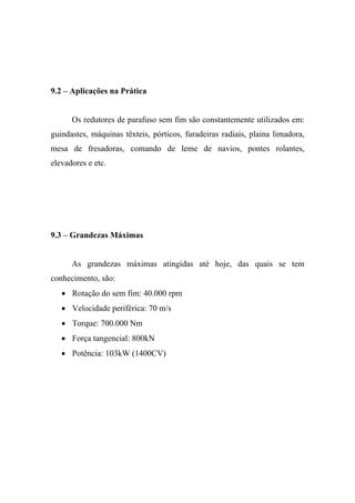 9.2 – Aplicações na Prática


      Os redutores de parafuso sem fim são constantemente utilizados em:
guindastes, máquinas têxteis, pórticos, furadeiras radiais, plaina limadora,
mesa de fresadoras, comando de leme de navios, pontes rolantes,
elevadores e etc.




9.3 – Grandezas Máximas


      As grandezas máximas atingidas até hoje, das quais se tem
conhecimento, são:
   • Rotação do sem fim: 40.000 rpm
   • Velocidade periférica: 70 m/s
   • Torque: 700.000 Nm
   • Força tangencial: 800kN
   • Potência: 103kW (1400CV)
 
