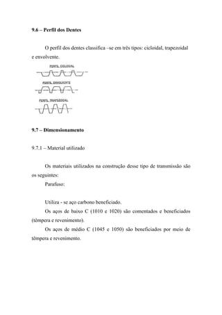9.6 – Perfil dos Dentes


      O perfil dos dentes classifica –se em três tipos: cicloidal, trapezoidal
e envolvente.




9.7 – Dimensionamento


9.7.1 – Material utilizado


      Os materiais utilizados na construção desse tipo de transmissão são
os seguintes:
      Parafuso:


      Utiliza - se aço carbono beneficiado.
      Os aços de baixo C (1010 e 1020) são comentados e beneficiados
(têmpera e revenimento).
      Os aços de médio C (1045 e 1050) são beneficiados por meio de
têmpera e revenimento.
 