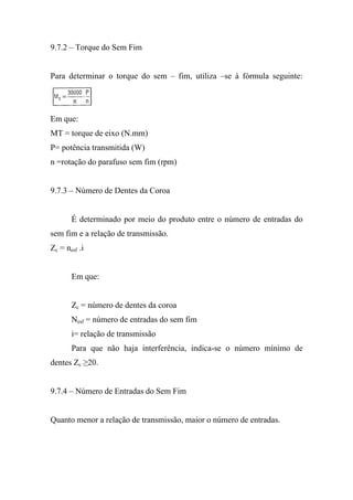 9.7.2 – Torque do Sem Fim


Para determinar o torque do sem – fim, utiliza –se à fórmula seguinte:




Em que:
MT = torque de eixo (N.mm)
P= potência transmitida (W)
n =rotação do parafuso sem fim (rpm)


9.7.3 – Número de Dentes da Coroa


       É determinado por meio do produto entre o número de entradas do
sem fim e a relação de transmissão.
Zc = nesf .i


       Em que:


       Zc = número de dentes da coroa
       Nesf = número de entradas do sem fim
       i= relação de transmissão
       Para que não haja interferência, indica-se o número mínimo de
dentes Zc ≥20.


9.7.4 – Número de Entradas do Sem Fim


Quanto menor a relação de transmissão, maior o número de entradas.
 