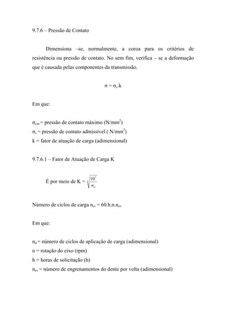 9.7.6 – Pressão de Contato


      Dimensiona –se, normalmente, a coroa para os critérios de
resistência ou pressão de contato. No sem fim, verifica – se a deformação
que é causada pelas componentes da transmissão.


                                       σ = σc.k


Em que:


σcm = pressão de contato máximo (N/mm2)
σc = pressão de contato admissível ( N/mm2)
k = fator de atuação de carga (adimensional)


9.7.6.1 – Fator de Atuação de Carga K


                                107
      É por meio de K =     8
                                 nci



Número de ciclos de carga nci = 60.h.n.nev


Em que:


nd = número de ciclos de aplicação de carga (adimensional)
n = rotação do eixo (rpm)
h = horas de solicitação (h)
nev = número de engrenamentos do dente por volta (adimensional)
 