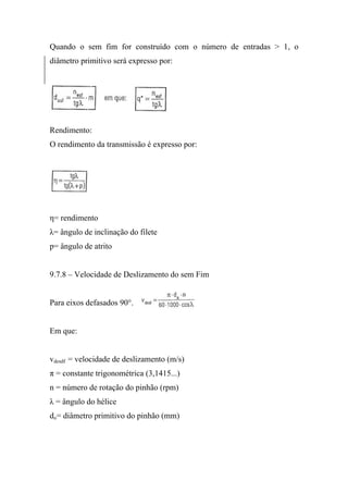Quando o sem fim for construído com o número de entradas > 1, o
diâmetro primitivo será expresso por:




Rendimento:
O rendimento da transmissão é expresso por:




η= rendimento
λ= ângulo de inclinação do filete
p= ângulo de atrito


9.7.8 – Velocidade de Deslizamento do sem Fim


Para eixos defasados 90°.


Em que:


vdesdf = velocidade de deslizamento (m/s)
π = constante trigonométrica (3,1415...)
n = número de rotação do pinhão (rpm)
λ = ângulo do hélice
do= diâmetro primitivo do pinhão (mm)
 