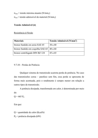 σmáx = tensão máxima atuante (N/mm2)
σmat = tensão admissível do material (N/mm2)


Tensão Admissível (σ)


Resistência à Flexão


Materiais                            Tensão Admissível (N/mm2)
bronze fundido em areia SAE 65       30 a 40
bronze fundido em coquilha SAE 65 40 a 60
bronze centrifugado DIN BZ 124       45 a 65




9.7.10 – Perdas de Potência


      Qualquer sistema de transmissão acarreta perda de potência. No caso
das transmissões coroa – parafuso sem fim, essa perda se apresenta de
forma mais acentuada, pois o rendimento é sempre menor em relação a
outros tipos de transmissão.
      A potência dissipada, transformada em calor, é determinada por meio
de:
Q = 465 Pd


Em que:


Q = quantidade de calor (Kcal/h)
Pd = potência dissipada (kW)
 