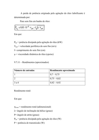 A perda de potência originada pela agitação do óleo lubrificante é
determinada por:
      Para sem fim em banho de óleo:




Em que:


Pde = potência dissipada pela agitação do óleo (kW)
Vpsf = velocidade periférica do sem fim (m/s)
l= comprimento do sem fim (cm)
µ = viscosidade dinâmica do óleo (cpoise)


9.7.11 – Rendimentos (aproximados)


Número de entradas                     Rendimento aproximado
1                                      0,7 – 0,75
2                                      0,75 – 0,82
3a4                                    0,82 – 0,92


Rendimento total:


Em que:


ηTotal = rendimento total (adimensional)
λ= ângulo de inclinação da hélice (graus)
P= ângulo de atrito (graus)
Pdo = potência dissipada pela agitação do óleo (W)
P = potência de transmissão (W)
 