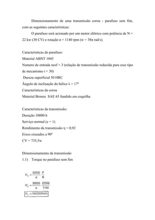 Dimensionamento de uma transmissão coroa - parafuso sem fim,
com as seguintes características:
      O parafuso será acionado por um motor elétrico com potência de N =
22 kw (30 CV) e rotação n = 1140 rpm (w = 38π rad/s).


Características do parafuso:
Material ABNT 1045
Numero de entrada nesf = 3 (relação de transmissão reduzida para esse tipo
de mecanismo i < 30)
Dureza superficial 50 HRC
Ângulo de inclinação do hélice λ = 17º
Características da coroa
Material Bronze SAE 65 fundido em coquilha


Características da transmissão:
Duração 10000 h
Serviço normal (e = 1)
Rendimento da transmissão η = 0,92
Eixos cruzados a 90º
CV = 735,5w


Dimensionamento da transmissão
1.1) Torque no parafuso sem fim
 