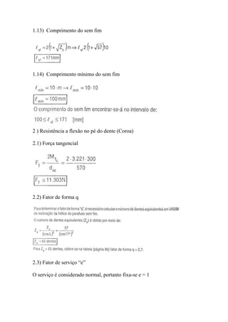 1.13) Comprimento do sem fim




1.14) Comprimento mínimo do sem fim




2 ) Resistência a flexão no pé do dente (Coroa)

2.1) Força tangencial




2.2) Fator de forma q




2.3) Fator de serviço “e”

O serviço é considerado normal, portanto fixa-se e = 1
 