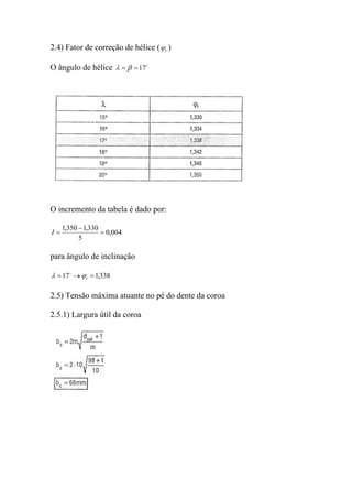 2.4) Fator de correção de hélice ( ϕr )

O ângulo de hélice λ = β = 17o




O incremento da tabela é dado por:

     1,350 − 1,330
I=                 = 0,004
           5

para ângulo de inclinação

λ = 17o → ϕ r = 1,338

2.5) Tensão máxima atuante no pé do dente da coroa

2.5.1) Largura útil da coroa
 