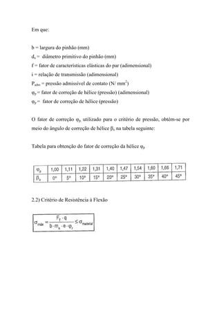 Em que:


b = largura do pinhão (mm)
do = diâmetro primitivo do pinhão (mm)
f = fator de características elásticas do par (adimensional)
i = relação de transmissão (adimensional)
Padm = pressão admissível de contato (N/ mm2)
φp = fator de correção de hélice (pressão) (adimensional)
φp = fator de correção de hélice (pressão)


O fator de correção φp, utilizado para o critério de pressão, obtém-se por
meio do ângulo de correção de hélice βo na tabela seguinte:


Tabela para obtenção do fator de correção da hélice φp




2.2) Critério de Resistência à Flexão
 