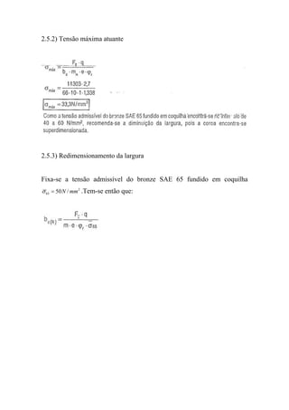 2.5.2) Tensão máxima atuante




2.5.3) Redimensionamento da largura


Fixa-se a tensão admissível do bronze SAE 65 fundido em coquilha
σ 65 = 50 N / mm 2 .Tem-se então que:
 