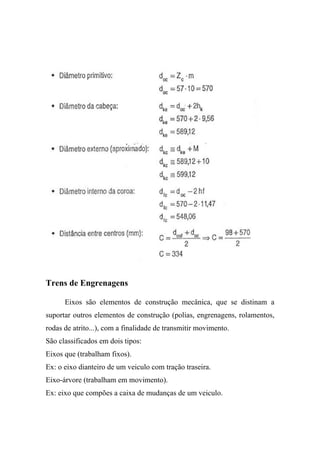 Trens de Engrenagens

      Eixos são elementos de construção mecânica, que se distinam a
suportar outros elementos de construção (polias, engrenagens, rolamentos,
rodas de atrito...), com a finalidade de transmitir movimento.
São classificados em dois tipos:
Eixos que (trabalham fixos).
Ex: o eixo dianteiro de um veiculo com tração traseira.
Eixo-árvore (trabalham em movimento).
Ex: eixo que compões a caixa de mudanças de um veiculo.
 