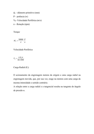 d0 – diâmetro primitivo (mm)
P – potência (w)
VP- Velocidade Periférica (m/s)
n – Rotação (rpm)


Torque


       30000 P
MT =        .
         π    n


Velocidade Periférica


       π .d 0 .n
VP =
       60.1000


Carga Radial (Fr)


O acionamento da engrenagem motora da origem a uma carga radial na
engrenagem movida, que, por sua vez, reage na motora com uma carga de
mesma intensidade e sentido contrário.
A relação entre a carga radial e a tangencial resulta na tangente do ângulo
de pressão α.
 