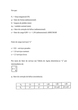 Em que:


FT = força tangencial (N)
q = fator de forma (adimensional)
b = largura de pinhão (mm)
mn = módulo normal (mm)
φr = fator de correção de hélice (adimensional)
e = fator de carga 0,80 < e < 1,50 (adimensional) ARRUMAR




Fator de carga (serviço) “e”


e = 0,8 – serviços pesados
e = 1,0 serviços normais
e = 1,5 serviços leves


Por meio do fator de serviço (φ) Tabela de Agma determina-se “e” por
intermediário de:




φr fator de correção de hélice (resistência).
 
