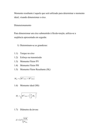 Momento resultante é aquele que será utilizado para determinar o momento
ideal, visando dimensionar o eixo.


Dimensionamento


Para dimensionar um eixo submentido à flexão-torção, utiliza-se a
seqüência apresentada em seguida:


   1) Determinam-se as grandezas:


1.1) Torque no eixo
1.2) Esforço na transmissão
1.3) Momento Fletor PV
1.4) Momento Fletor PH
1.5) Momento Fletor Resultante (Mr)


M R = M 2VMAX + M 2 HMAX


1.6) Momento ideal (Mi)


                                      2
                           ⎛a     ⎞
 Mi = M      2
              VMAX       + ⎜ .M T ⎟
                           ⎝2     ⎠




1.7) Diâmetro da árvore


             b.M i
 d ≥ 2,173
             σ lad   m
 