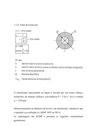 1.7.1) Fator de Forma (b)




A transmissão representada na figura é movida por um motor elétrico,
assíncrono, de indução, trifásico, com potência P = 3 kw (~ 4cv) e rotação
n = 1730 rpm.


Dimensionamento do diâmetro da arvore I da transmissão, sabendo-se que
o material a ser utilizado é o ABNT 1035 (st 5011).
As engrenagens são ECDR e possuem as seguintes características
geométricas:
 