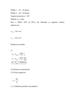Pinhão 1 – Z1 = 25 dentes
Pinhão 2 - Z2 = 64 dentes
Ângulo de pressão α = 20º
Modulo: m = 2mm
Para o ABNT 1035 (st 5011) são indicadas as seguintes tensões
admissíveis:


σ lad = 50 N / mm 2
     m




τ lad = 40 N / mm 2
     m




Desprezar as perdas


1)




2) Esforços na transmissão
2.1) Força tangencial




2.1.1) Diâmetro primitivo do pinhão 1.
 