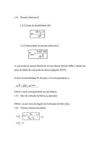 1.4) Pressão Admissível


      1.4.1) Fator de durabilidade (W)




      1.4.2) Intensidade de pressão admissível;




A conversão de dureza Rockwell (c) em dureza Brinell (HB) é obtida por
meio da tabela de conversão de dureza (páginas 92/93).


O fator de durabilidade W elevado a 1/6 correspondente a:




Utilize a tecla correspondente na calculadora.
1.5) fator de correção de hélice φp (pressão)


Obtém –se por meio do ângulo de inclinação da hélice (βo).
1.6) Volume mínimo do pinhão
 