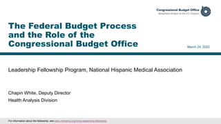 Leadership Fellowship Program, National Hispanic Medical Association
March 24, 2022
Chapin White, Deputy Director
Health Analysis Division
The Federal Budget Process
and the Role of the
Congressional Budget Office
For information about the fellowship, see www.nhmamd.org/nhma-leadership-fellowship.
 