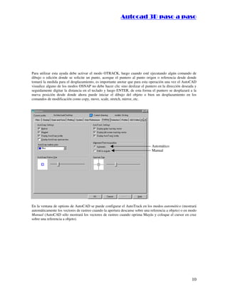 :9 4 . , /   5 , 8 4 , 5 , 8 4 
                                                                      
                                                          :94.,/5,84,5,84 




Para utilizar esta ayuda debe activar el modo OTRACK, luego cuando esté ejecutando algún comando de
dibujo o edición donde se solicite un punto, acerque el puntero al punto origen o referencia desde donde
tomará la medida para el desplazamiento, es importante anotar que para esta operación una vez el AutoCAD
visualice alguno de los modos OSNAP no debe hacer clic sino deslizar el puntero en la dirección deseada y
seguidamente digitar la distancia en el teclado y luego ENTER, de esta forma el puntero se desplazará a la
nueva posición desde donde ahora puede iniciar el dibujo del objeto o bien un desplazamiento en los
comandos de modificación como copy, move, scale, stretch, mirror, etc.




                                                                              Automático
                                                                              Manual




En la ventana de options de AutoCAD se puede configurar el AutoTrack en los modos automático (mostrará
automáticamente los vectores de rastreo cuando la apertura descanse sobre una referencia a objeto) o en modo
Manual (AutoCAD sólo mostrará los vectores de rastreo cuando oprima Mayús y coloque el cursor en cruz
sobre una referencia a objeto).




                                                                                                         10
 