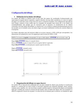 :9 4 . , /   5 , 8 4 , 5 , 8 4 
                                                                         
                                                             :94.,/5,84,5,84 


Configuración del dibujo

    •    Definición de los limites del dibujo
Los límites del dibujo se definen como el área entre dos puntos de coordenadas bi-dimensionales que
representan la esquina inferior izquierda y superior derecha, esta área debe considerarse no como un espacio
de papel si no más bien como el área real en la cual se construirá el modelo. Una configuración adecuada de
éstos límites controla el área visible ante los comandos de encuadre total (zoom all), si los límites son
considerablemente más grandes que los necesarios para el proyecto, la visualización de los objetos
construidos será muy lejana dificultando su construcción o en su defecto exigirán permanentemente procesos
de encuadre con el comando zoom, esto daría a lugar a un menor rendimiento a la hora de construir objetos en
el programa.

Los límites adecuados para éste proyecto deben ser un poco mayores a 6.00 x 6.66 que corresponden a las
dimensiones de la planta de la casa. Se asignará por tanto un área de 20.00 x 12.00

NOTA: Los textos en negrita corresponden a lo que se debe digitar y ENTER clic en la tecla enter

Digite limits ENTER (llama el comando limits)
Clic en ENTER (acepta el origen 0,0 ara la esquina inferior izquierda)
Digite 20,12 ENTER (coordenada para esquina superior derecha)

Digite z ENTER (comando zoom)
Digite all ENTER (encuadre todo)




    •    Organización del dibujo en capas (layers)
Un modelo 3D en Autocad está conformado por una gran cantidad de objetos para facilitar la visualización
durante su construcción así como al final, es necesario separarlos por categorías (Ejemplo: muros, puertas,
ventanas, pisos, muebles, etc.), de esta forma se puede controlar mejor la vista parcial de objetos en la pantalla
dado que a medida que avanza la construcción del modelo cada vez habrá más objetos 3D y por momentos es
difícil la asignación correcta de un punto o la selección de un elemento para su edición. La cantidad de capas




                                                                                                              14
 