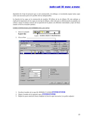 :9 4 . , /   5 , 8 4 , 5 , 8 4 
                                                                         
                                                             :94.,/5,84,5,84 

dependerá de el tipo de proyecto que se esté construyendo, sin embargo, se recomienda asignar tantas capas
como sean necesarias pero en lo posible sólo las indispensables.

La función de las capas en la construcción de modelos 3D difiere de las de dibujos 2D, más adelante se
explicará la importancia de las capas en este tipo de dibujos, sobre todo para su diferenciación en pantalla con
colores y luego el manejo correcto de la expresión de los planos con diferentes intensidades y tipos de líneas
cuando se lleven al trazador (plotter).

COMO CONFIGURAR LOS NOMBRES DE LAS CAPAS

    1.   Inicie el comando
         Layer (la)
                                    Layers BARRA OBJECT PROPERTIES
    2.   Clic en New




    3.   Escriba el nombre de la capa (Ej: MUROS) Y LUEGO ENTER ENTER
    4.   Digite el nombre de la siguiente capa y ENTER ENTER
    5.   Repita los pasos anteriores hasta completar la lista de capas necesarias (ver grafico adjunto)




                                                                                                            15
 