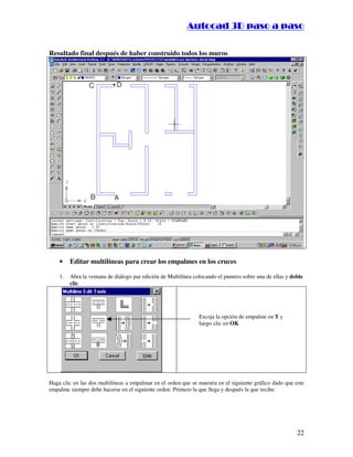 :9 4 . , /   5 , 8 4 , 5 , 8 4 
                                                                       
                                                           :94.,/5,84,5,84 

Resultado final después de haber construido todos los muros




    •    Editar multilíneas para crear los empalmes en los cruces

    1.   Abra la ventana de diálogo par edición de Multilínea colocando el puntero sobre una de ellas y doble
         clic




                                                                Escoja la opción de empalme en T y
                                                                luego clic en OK




Haga clic en las dos multilíneas a empalmar en el orden que se muestra en el siguiente gráfico dado que este
empalme siempre debe hacerse en el siguiente orden: Primero la que llega y después la que recibe.




                                                                                                          22
 