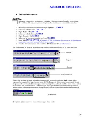 :9 4 . , /   5 , 8 4 , 5 , 8 4 
                                                                        
                                                            :94.,/5,84,5,84 


    • Extrusión de muros

 %
 %
         Solamente son extruibles las siguientes entidades: Polígonos cerrados formados por polilíneas
         2D o polilíneas 3D coplanares, círculos ó regiones. Las multilíneas no son entidades extruibles.


    1.   Desagrupar las multilíneas de los muros (digite explode ó X) ENTER
    2.   Seleccione todos los muros y ENTER
    3.   Digite Region ó Reg ENTER
    4.   Seleccione todas las líneas y ENTER
    5.   Digite Extrude ó Ext ENTER
    6.   Seleccione las regiones construidas en el paso 5 ENTER
    7.   Digite 2.60 ENTER ENTER (El segundo ENTER significa que las caras no se inclinan durante
         la extrusión, es decir, se acepta el valor 0 para el ángulo)
    8.   Visualice el resultado en una vista isométrica (SW Isometric view) (ver barra view)

Las siguientes son las barras de herramientas que contienen los iconos utilizados en los pasos anteriores:


                                                                                       Explode



                                                                                        Region



                                                                                         Extrude



                                                                               Vista isométricas


Para ocultar las líneas se puede utilizar los comandos de la barra de herramientas Shade cuando quiera
regresar a la vista alámbrica haga clic en el icono 2D Wireframe, esta última opción se recomienda durante
los procesos de construcción del modelo pues es importante poder visualizar la totalidad de los punto a la hora
de escogerlos para crear otro sólido. También hay que anotar que en un modelo complejo las opciones de
sombreado con color puede tomar mucho tiempo durante la regeneración de imágenes ante los comandos de
encuadre.


                                                         2D Wireframe



El siguiente gráfico muestra los muros extruidos y con líneas ocultas




                                                                                                             24
 