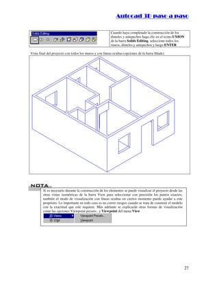 :9 4 . , /   5 , 8 4 , 5 , 8 4 
                                                                        
                                                            :94.,/5,84,5,84 

                                                        Cuando haya completado la construcción de los
                                                        dinteles y antepechos haga clic en el icono UNION
                                                        de la barra Solids Editing, seleccione todos los
                                                        muros, dinteles y antepechos y luego ENTER

Vista final del proyecto con todos los muros y con líneas ocultas (opciones de la barra Shade)




 %
 %
        Si es necesario durante la construcción de los elementos se puede visualizar el proyecto desde las
        otras vistas isométricas de la barra View para seleccionar con precisión los puntos exactos,
        también el modo de visualización con líneas ocultas en ciertos momento puede ayudar a este
        propósito. Lo importante en todo caso es no correr riesgos cuando se trata de construir el modelo
        con la exactitud que este requiere. Más adelante se explicarán otras formas de visualización
        como las opciones Viewpoint presets.. y Viewpoint del menu View




                                                                                                             27
 