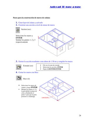 :9 4 . , /   5 , 8 4 , 5 , 8 4 
                                                                
                                                    :94.,/5,84,5,84 



Pasos para la construcción de muros de culatas

   1. Crear layer de culatas y activarlo
   2. Construir una sección a nivel de enrase de muros
          Section (sec).


   Seleccione los muros y
   ENTER
   Señalar los puntos 1, 2 y 3
   respectivamente




   3. Extruir la sección resultante a una altura de 1.30 ms y congelar los muros
             Extrude (ext)             •   Clic en el icono de extrude
                                       •   Seleccione la sección y ENTER
                                       •   Digite 1.30 ENTER ENTER

   4. Cortar los muros con Slice

             Slice (sl)


      •   Seleccione los muros de
          culatas y luego ENTER
      •   Marque los puntos 4, 5 y
          6 para definir el plano de
          corte y finalmente el
          punto 7 para que la parte
          posterior se mantenga.




                                                                                     28
 