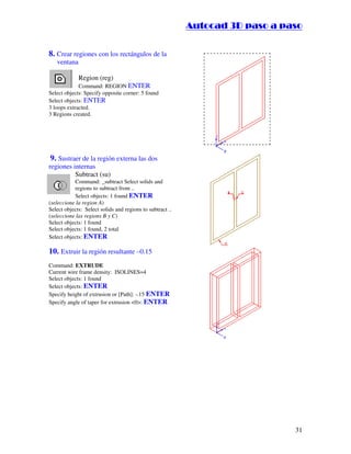 :9 4 . , /   5 , 8 4 , 5 , 8 4 
                                                                       
                                                           :94.,/5,84,5,84 


8. Crear regiones con los rectángulos de la
   ventana

             Region (reg)
             Command: REGION ENTER
Select objects: Specify opposite corner: 5 found
Select objects: ENTER
3 loops extracted.
3 Regions created.




 9. Sustraer de la región externa las dos
regiones internas
          Subtract (su)
           Command: _subtract Select solids and
           regions to subtract from ..
           Select objects: 1 found ENTER
(seleccione la region A)
Select objects: Select solids and regions to subtract ..
(seleccione las regions B y C)
Select objects: 1 found
Select objects: 1 found, 2 total
Select objects: ENTER

10. Extruir la región resultante –0.15
Command: EXTRUDE
Current wire frame density: ISOLINES=4
Select objects: 1 found
Select objects: ENTER
Specify height of extrusion or [Path]: -.15 ENTER
Specify angle of taper for extrusion 0: ENTER




                                                                                            31
 