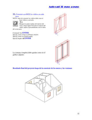:9 4 . , /   5 , 8 4 , 5 , 8 4 
                                                                        
                                                            :94.,/5,84,5,84 


11. Construir con BOX los vidrios en cada
    nave
NOTA: antes de construir los vidrios debe crear el
        layer vidrios y activarlo.
            Box
            Marque los punto medios del interior del
            vano y luego digite 0.02 para el espesor del
            vidrio, repita el procedimiento con el vidrio
de la otra nave.

Command: box ENTER
Specify corner of box or [CEnter] 0,0,0:
Specify corner or [Cube/Length]:
Specify height: .02 ENTER




La ventana completa debe quedar como en el
gráfico adjunto:




Resultado final del proyecto luego de la construir de los muros y las ventanas




                                                                                             32
 