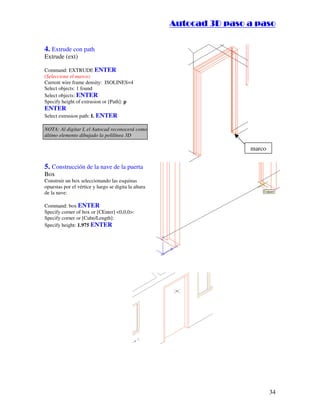 :9 4 . , /   5 , 8 4 , 5 , 8 4 
                                                                  
                                                      :94.,/5,84,5,84 


4. Extrude con path
Extrude (ext)

Command: EXTRUDE ENTER
(Seleccione el marco)
Current wire frame density: ISOLINES=4
Select objects: 1 found
Select objects: ENTER
Specify height of extrusion or [Path]: p
ENTER
Select extrusion path: L ENTER

NOTA: Al digitar L el Autocad reconocerá como
último elemento dibujado la polilínea 3D

                                                                                marco

5. Construcción de la nave de la puerta
Box
Construir un box seleccionando las esquinas
opuestas por el vértice y luego se digita la altura
de la nave:

Command: box ENTER
Specify corner of box or [CEnter] 0,0,0:
Specify corner or [Cube/Length]:
Specify height: 1.975 ENTER




                                                                                        34
 