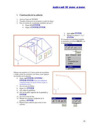 :9 4 . , /   5 , 8 4 , 5 , 8 4 
                                                                         
                                                             :94.,/5,84,5,84 

    •    Construcción de la cubierta

    1.   Active el layer de TECHOS
    2.   Visualice el proyecto en isometría y oculte las líneas
    3.   Gire el sistema de coordenadas alrededor del eje Y
             • Digite UCS ENTER
             • Digite Y ENTER ENTER


                                                                          4.   digite pline ENTER
                                                                          5.   Marque los puntos 1, 2 y 3
                                                                               ENTER
                                                                      El comando de la polilínea también
                                                                      se encuentra en la barra DRAW o en
                                                                      el menú persiana.




Dibujar una paralela a 0.15 hacia arriba de la polilínea
y luego cerrar los extremos con líneas como aparece
en el grafico de la derecha.
     6. Digite –la ENTER F ENTER *
          ENTER ENTER (Este procedimiento
          congelará todos los layers menos el que se
          encuentra activo)
     7. clic en icono de Offset
     8. Digite 0.15 ENTER
     9. clic sobre la polilínea
     10. clic en la parte superior de la pantalla y
         ENTER
    11. clic en el icono de line
    12. Marque los extremos (endpoint) de la
        polilínea y ENTER
    13. Repita el paso anterior para cerrar el otro
        extremo.




                                                                                                       35
 