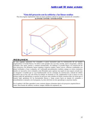 :9 4 . , /   5 , 8 4 , 5 , 8 4 
                                                                       
                                                           :94.,/5,84,5,84 


                Vista del proyecto con la cubierta y las líneas ocultas
     Para descongelar rápidamente todos los layers podemos utilizar la siguiente secuencia de comandos :
                                -la ENTER T ENTER * ENTER ENTER




#$
#$
En éste capitulo utilizamos los comandos y pasos necesarios para la construcción de un modelo
arquitectónico (vivienda básica). Se utilizó como ejemplo una casa muy sencilla, muros ortogonales, cubierta
inclinada a dos aguas, puertas y ventanas normalizadas, sin embargo, es posible llegar a la construcción de
otros proyectos con elementos menos regulares (espacios rotados, muros curvos, cubiertas combinadas con
planos inclinados y losas o pérgolas, etc.) utilizando procedimientos similares aunque en ciertos momentos
pueden ser necesarios otros comandos como Boundary para capturar una región en una espacio cerrado mas
no ortogonal. A medida que se vaya familiarizando con los comandos de construcción y edición de sólidos
descubrirá que no hay una sola forma de trabajar un elemento en 3D, simplemente lo que se busca en esta
primera etapa del aprendizaje es mostrar los procesos más estándar de dichas construcciones de forma que el
usuario logre apropiarse de las herramientas básicas y luego avance hacia un manejo de comandos y
procedimientos avanzados con el programa. La clave del éxito en éste aprendizaje es practicar mucho.

En el capítulo 4 del libro aprenderá como construir algunos elementos típicos de proyectos arquitectónicos
como: otras formas de cubierta, escaleras, rampas, detalles de carpintería, etc.




                                                                                                             37
 