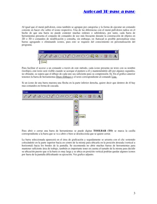 :9 4 . , /   5 , 8 4 , 5 , 8 4 
                                                                        
                                                            :94.,/5,84,5,84 


Al igual que el menú pull-down, estas también se agrupan por categorías y la forma de ejecutar un comando
consiste en hacer clic sobre el icono respectivo. Una de las diferencias con el menú pull-down radica en el
hecho de que una barra no puede contener muchas ordenes o subórdenes, por tanto, cada barra de
herramientas presenta el conjunto de comandos de uso más frecuente durante la construcción de objetos en
2D o 3D o comandos de modificación y consulta, sin embargo, en Autocad es posible personalizar estas
barras agregando o eliminando iconos, para esto se requiere del conocimiento en personalización del
programa.




Para facilitar el acceso a un comando a través de este método, cada icono presenta un texto con su nombre
(tooltips), este texto será visible cuando se acerque el puntero a él y manteniéndolo allí por algunos segundos,
no obstante, se espera que el dibujo de cada uno sea suficiente para su comprensión. Ej: En el gráfico anterior
tenemos la barra de herramientas Draw (Dibujo) y el texto correspondiente al comando Line.

Si un icono de una barra muestra una flecha en la parte inferior derecha, quiere decir que dentreo de él hay
mas comandos en forma de cascada.




Para abrir o cerrar una barra de herramientas se puede digitar TOOLBAR (TO) se marca la casilla
correspondiente a la barra que se va a abrir o bien se deselecciona que se quiere cerrar.

La barra seleccionada aparecerá en el área de graficación y seguidamente se arrastra con el clic sostenido
colocándolo en la parte superior hacia en centro de la misma para ubicarla en la posición deseada (vertical u
horizontal) hacia los bordes de la pantalla. Se recomienda no abrir muchas barras de herramientas para
mantener suficiente área de trabajo, también es importante tener en cuenta el tamaño de la misma para decidir
su ubicación puesto que si la barra es muy larga y se ubica en posición vertical podrían quedar algunos iconos
por fuera de la pantalla dificultando su ejecución. Ver grafico adjunto.




                                                                                                              3
 
