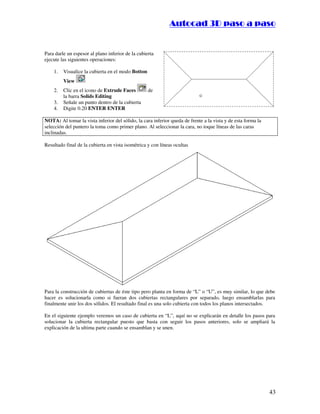 :9 4 . , /   5 , 8 4 , 5 , 8 4 
                                                                         
                                                             :94.,/5,84,5,84 


Para darle un espesor al plano inferior de la cubierta
ejecute las siguientes operaciones:

    1.   Visualice la cubierta en el modo Botton
         View
    2.   Clic en el icono de Extrude Faces         de
         la barra Solids Editing
    3.   Señale un punto dentro de la cubierta
    4.   Digite 0.20 ENTER ENTER

NOTA: Al tomar la vista inferior del sólido, la cara inferior queda de frente a la vista y de esta forma la
selección del puntero la toma como primer plano. Al seleccionar la cara, no toque líneas de las caras
inclinadas.

Resultado final de la cubierta en vista isométrica y con líneas ocultas




Para la construcción de cubiertas de éste tipo pero planta en forma de “L” o “U”, es muy similar, lo que debe
hacer es solucionarla como si fueran dos cubiertas rectangulares por separado, luego ensamblarlas para
finalmente unir los dos sólidos. El resultado final es una solo cubierta con todos los planos intersectados.

En el siguiente ejemplo veremos un caso de cubierta en “L”, aquí no se explicarán en detalle los pasos para
solucionar la cubierta rectangular puesto que basta con seguir los pasos anteriores, solo se ampliará la
explicación de la ultima parte cuando se ensamblan y se unen.




                                                                                                              43
 