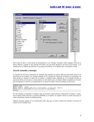 :9 4 . , /   5 , 8 4 , 5 , 8 4 
                                                                      
                                                          :94.,/5,84,5,84 




Otra forma de abrir y cerrar barras de herramientas es así: Coloque el puntero sobre cualquier icono de la
barras abiertas y oprima el clic derecho del mouse, de esta forma aparecerá una lista con las barras, si el
                                       




nombre tiene un símbolo de selección ( ) es porque está abierta, si no significa que se encuentra cerrada.

Área de comandos y mensajes

La función de ésta área es presentar los mensajes que permiten al usuario saber que dato debe entrar en la
ejecución de un comando, los mensajes pueden ser de solicitud de entrada de un punto de coordenada, un
valor positivo ó negativo al igual que un ángulo o cantidad entera, depende de si el comando durante su
ejecución utiliza un solo paso o una secuencia, en éste ultimo caso, el usuario deberá responder en el orden
que el programa lo solicite o si no puede que no se ejecute la orden o bien el resultado sea incorrecto.




En este ejemplo se ejecutará el comando copy, la secuencia solicita primero seleccionar los objetos a copiar,
para terminar dicha selección se presiona ENTER en el teclado, en seguida solicita un punto base para la
copia y finalmente el punto de desplazamiento.

Algunos mensajes pueden ser de información sobre algo que el usuario solicita Ej: Calcular el área de un
círculo con el comando Área.




                                                                                                           4
 
