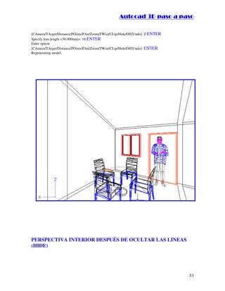:9 4 . , /   5 , 8 4 , 5 , 8 4 
                                                              
                                                  :94.,/5,84,5,84 

[CAmera/TArget/Distance/POints/PAn/Zoom/TWist/CLip/Hide/Off/Undo]: Z ENTER
Specify lens length 50.000mm: 18 ENTER
Enter option
[CAmera/TArget/Distance/POints/PAn/Zoom/TWist/CLip/Hide/Off/Undo]: ENTER
Regenerating model.




PERSPECTIVA INTERIOR DESPUÉS DE OCULTAR LAS LINEAS
(HIDE)




                                                                                   53
 