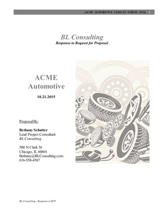 [ACME AUTOMOTIVE CLIMATE SURVEY 2016] 1
BL Consulting – Response to RFP
BL Consulting
Response to Request for Proposal
ACME
Automotive
10.21.2015
ProposalBy:
Bethany Schutter
Lead Project Consultant
BL Consulting
500 N Clark St
Chicago, IL 60601
Bethany@BLConsulting.com
616-558-4587
 