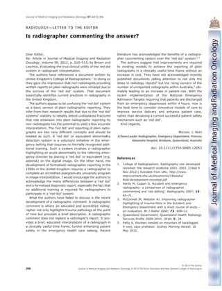 RADIOLOGY—LETTER TO THE EDITOR
Is radiographer commenting the answer?
Dear Editor,
Re: Article in Journal of Medical Imaging and Radiation
Oncology, Volume 56, 2012, p. 510–513, by Brown and
Leschke, Evaluating the true clinical utility of the red dot
system in radiograph interpretation.
The authors have referenced a document written by
United Kingdom’s College of Radiographers.1
In doing so
they gave the impression that non-radiologists providing
written reports on plain radiographs were initiated due to
the success of the ‘red dot’ system. That document
essentially identiﬁes current practices in radiography in
the United Kingdom.
The authors appear to be confusing the ‘red dot’ system
as a basic version of plain radiographic reporting. They
infer from their research results that due to the ‘red dot’
systems’ inability to reliably detect undisplaced fractures
that role extension into plain radiographic reporting by
non-radiologists has the potential to yield a less accurate
interpretation. The ‘red dot’ and reporting of plain radio-
graphs are two very different concepts and should be
treated as such. A ‘red dot’ or equivalent abnormality
detection system is a voluntary initiative in the emer-
gency setting that requires no formally recognised addi-
tional training. Such a system involves a radiographer
highlighting an acute abnormality to the referring emer-
gency clinician by placing a ‘red dot’ or equivalent (e.g.
asterisk) on the digital image. On the other hand, the
development of formalised radiographer reporting in the
1990s in the United Kingdom requires a radiographer to
complete an accredited postgraduate university program
in image interpretation. I would encourage the authors to
acknowledge the many differences between a ‘red dot’
and a formalised diagnostic report, especially the fact that
no additional training is required for radiographers to
participate in a ‘red dot’ system.
What the authors have failed to discuss is the recent
development of a radiographic comment. A radiographic
comment is where an educated and accredited radiog-
rapher not only highlights trauma pathology at the point
of care but provides a brief description. A radiographic
comment does not replace a radiologist’s report. It pro-
vides a brief, educated interpretation of a radiograph in
a clinically useful time frame, further enhancing patient
safety in the emergency health care setting. Recent
literature has acknowledged the beneﬁts of a radiogra-
pher commenting system over the ‘red dot’ system.2,3
The authors suggest that improvements are required
to existing models to achieve the reporting of plain
radiographs in a clinically useful time frame without an
increase in cost. They have not acknowledged recently
published documents calling attention to not only the
delay in radiology reports4
but the rising concern of the
number of unreported radiographs within Australia,5
ulti-
mately leading to an increase in patient risk. With the
recent implementation of the National Emergency
Admission Targets requiring that patients are discharged
from an emergency department within 4 hours, now is
the best time to consider innovative models of care to
improve service delivery and enhance patient care,
rather than devaluing a current successful patient safety
mechanism such as ‘red dot’.
Kind regards,
MICHAEL J. NEEP
A/Team Leader Radiographer, Emergency Department, Princess
Alexandra Hospital, Brisbane, Queensland, Australia
doi: 10.1111/1754-9485.12053
References
1. College of Radiographers. Radiography role developed
revisited: the research evidence 2003. 2003. [Cited 9
Nov 2012.] Available from URL: http://www.
improvement.nhs.uk/documents/18weeks/
Role-development-revisited.pdf
2. Hardy M, Culpan G. Accident and emergency
radiography: a comparison of radiographer
commenting and ‘red dotting’. Radiography 2007; 13:
65–71.
3. McConnell JR, Webster AJ. Improving radiographer
highlighting of trauma ﬁlms in the Accident and
Emergency department with a short course of study –
an evaluation. Br J Radiol 2000; 73: 608–12.
4. Queensland Government. Queensland Health Radiology
Services Proﬁle 2009–2010. 2010; 5: 24.
5. Patty A. Reviews needed on mountain of backlogged
X-rays, says professor. Sydney Morning Herald; 16
May 2012.
bs_bs_banner
Journal of Medical Imaging and Radiation Oncology 57 (2013) 206
© 2013 The Author
Journal of Medical Imaging and Radiation Oncology © 2013 The Royal Australian and New Zealand College of Radiologists206
 