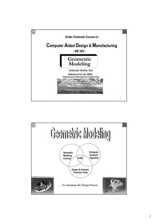 1
1
Under Graduate Course on
Computer Aided Design & Manufacturing
Geometric
Modeling
Shibendu Shekhar Roy
Robotics & A.I Lab. (RAIL)
Department of Mechanical Engineering
( ME 502 )
2
Geometric
Modeling
Concept
Design & Analysis
Theories/ Tools
Computer
Graphics
AlgorithmCAD
…To Automate the Design Process
 