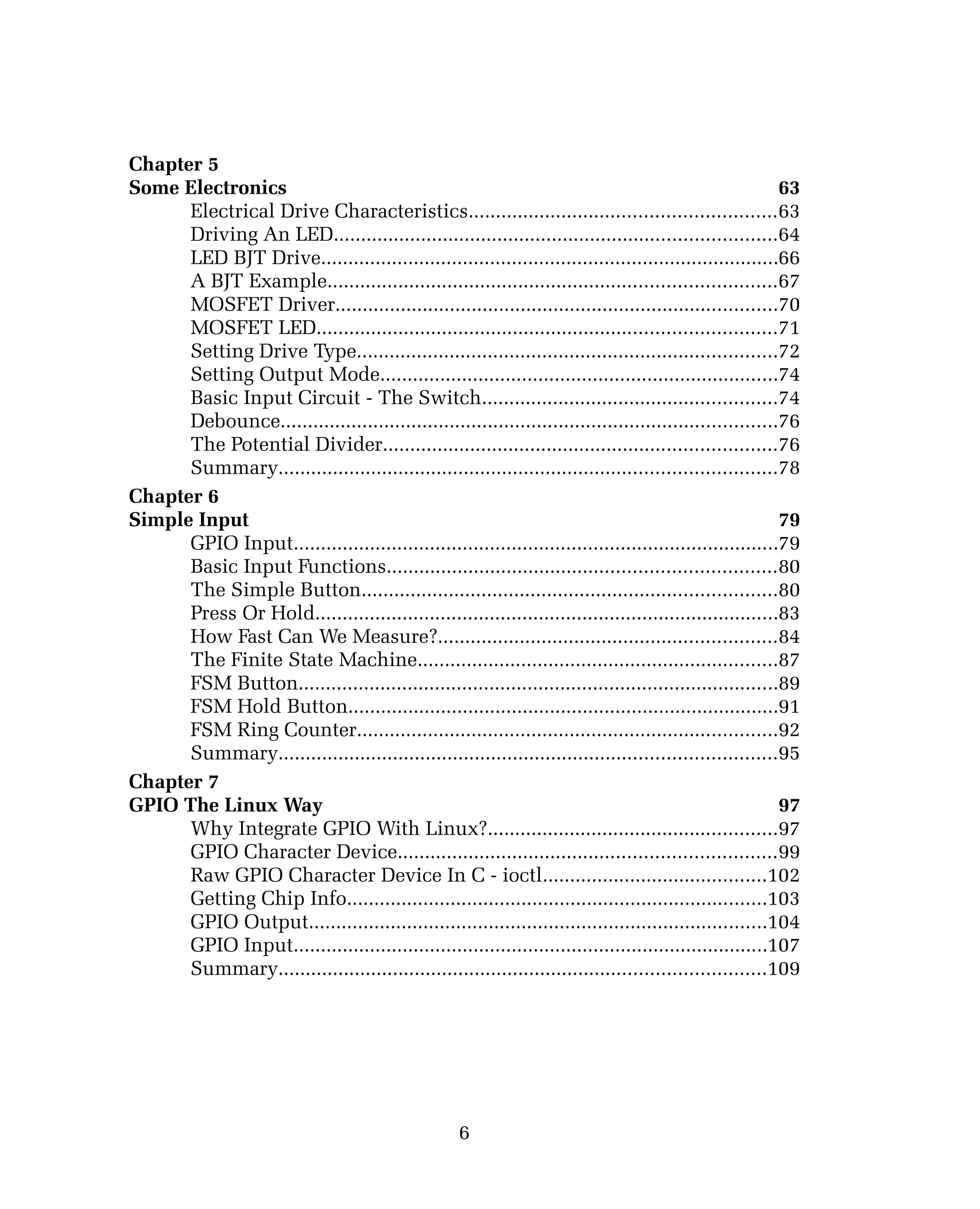 Chapter 5
Some Electronics 63
Electrical Drive Characteristics........................................................63
Driving An LED.................................................................................64
LED BJT Drive....................................................................................66
A BJT Example..................................................................................67
MOSFET Driver.................................................................................70
MOSFET LED....................................................................................71
Setting Drive Type.............................................................................72
Setting Output Mode.........................................................................74
Basic Input Circuit - The Switch......................................................74
Debounce...........................................................................................76
The Potential Divider........................................................................76
Summary...........................................................................................78
Chapter 6
Simple Input 79
GPIO Input.........................................................................................79
Basic Input Functions.......................................................................80
The Simple Button............................................................................80
Press Or Hold.....................................................................................83
How Fast Can We Measure?..............................................................84
The Finite State Machine..................................................................87
FSM Button........................................................................................89
FSM Hold Button...............................................................................91
FSM Ring Counter.............................................................................92
Summary...........................................................................................95
Chapter 7
GPIO The Linux Way 97
Why Integrate GPIO With Linux?.....................................................97
GPIO Character Device.....................................................................99
Raw GPIO Character Device In C - ioctl.........................................102
Getting Chip Info.............................................................................103
GPIO Output....................................................................................104
GPIO Input.......................................................................................107
Summary.........................................................................................109
6
 