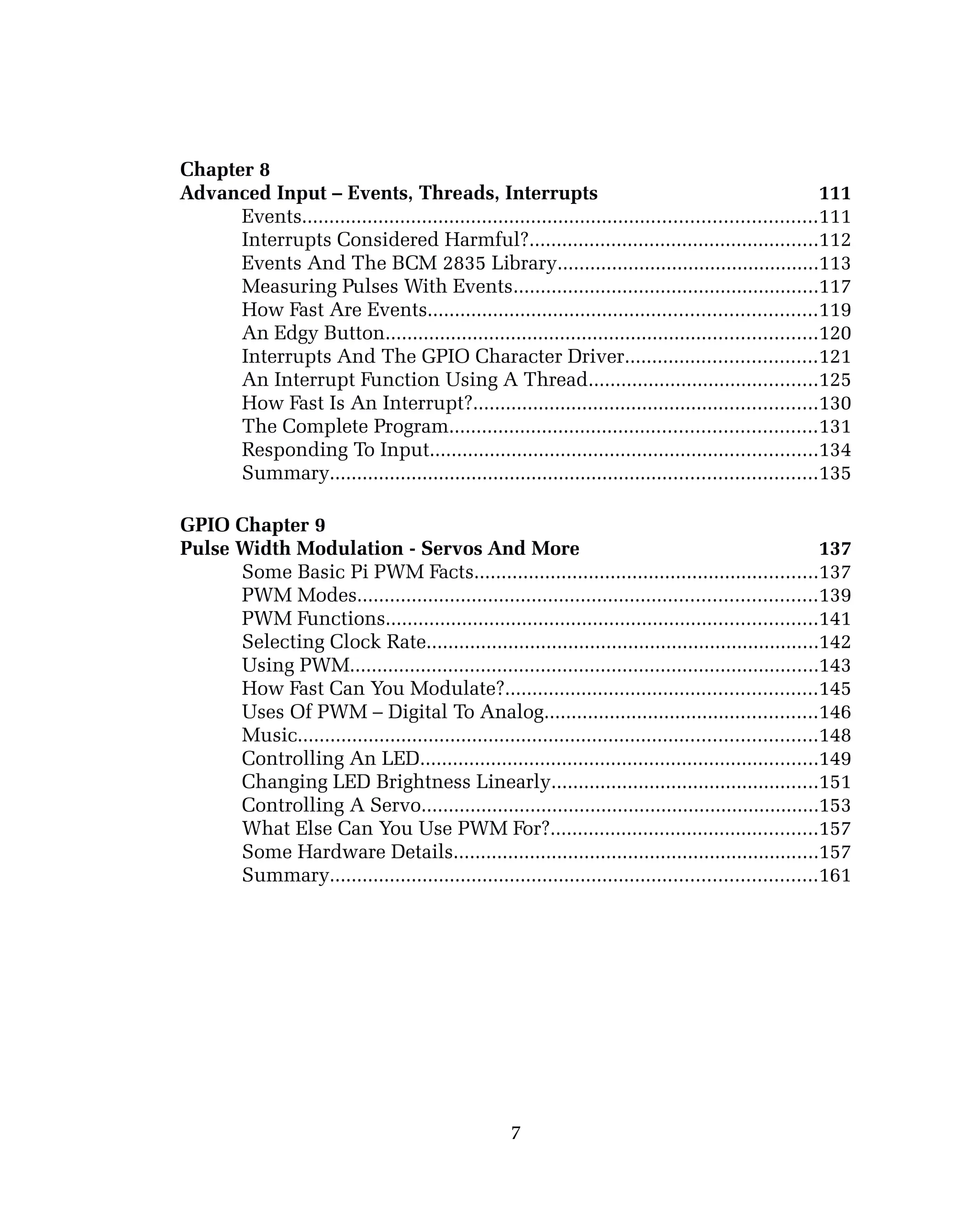 Chapter 8
Advanced Input – Events, Threads, Interrupts 111
Events..............................................................................................111
Interrupts Considered Harmful?.....................................................112
Events And The BCM 2835 Library................................................113
Measuring Pulses With Events........................................................117
How Fast Are Events.......................................................................119
An Edgy Button...............................................................................120
Interrupts And The GPIO Character Driver...................................121
An Interrupt Function Using A Thread..........................................125
How Fast Is An Interrupt?...............................................................130
The Complete Program...................................................................131
Responding To Input.......................................................................134
Summary.........................................................................................135
GPIO Chapter 9
Pulse Width Modulation - Servos And More 137
Some Basic Pi PWM Facts...............................................................137
PWM Modes....................................................................................139
PWM Functions...............................................................................141
Selecting Clock Rate........................................................................142
Using PWM......................................................................................143
How Fast Can You Modulate?.........................................................145
Uses Of PWM – Digital To Analog..................................................146
Music...............................................................................................148
Controlling An LED.........................................................................149
Changing LED Brightness Linearly.................................................151
Controlling A Servo.........................................................................153
What Else Can You Use PWM For?.................................................157
Some Hardware Details...................................................................157
Summary.........................................................................................161
7
 