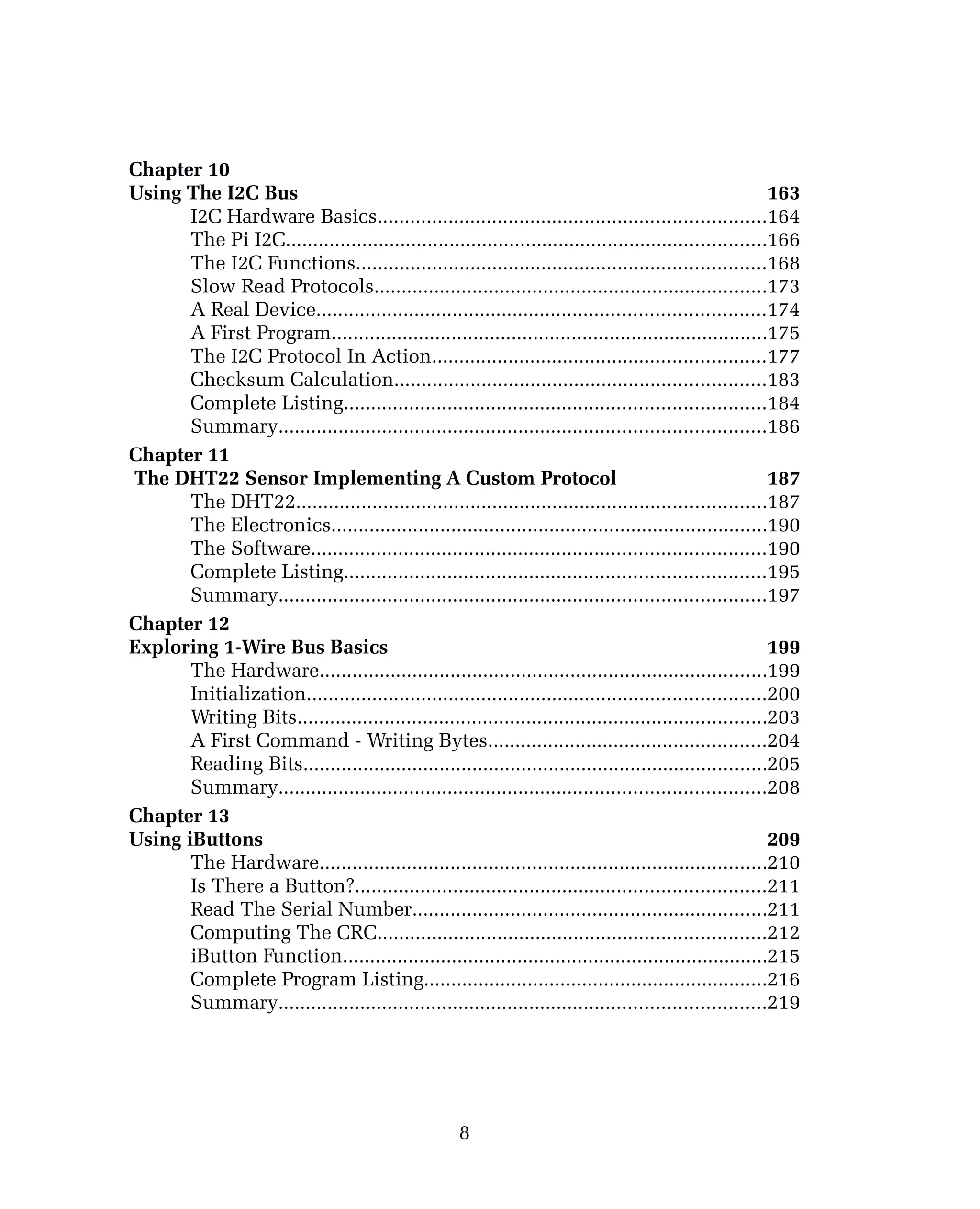 Chapter 10
Using The I2C Bus 163
I2C Hardware Basics.......................................................................164
The Pi I2C........................................................................................166
The I2C Functions...........................................................................168
Slow Read Protocols........................................................................173
A Real Device..................................................................................174
A First Program................................................................................175
The I2C Protocol In Action.............................................................177
Checksum Calculation....................................................................183
Complete Listing.............................................................................184
Summary.........................................................................................186
Chapter 11
The DHT22 Sensor Implementing A Custom Protocol 187
The DHT22......................................................................................187
The Electronics................................................................................190
The Software...................................................................................190
Complete Listing.............................................................................195
Summary.........................................................................................197
Chapter 12
Exploring 1-Wire Bus Basics 199
The Hardware..................................................................................199
Initialization....................................................................................200
Writing Bits......................................................................................203
A First Command - Writing Bytes...................................................204
Reading Bits.....................................................................................205
Summary.........................................................................................208
Chapter 13
Using iButtons 209
The Hardware..................................................................................210
Is There a Button?...........................................................................211
Read The Serial Number.................................................................211
Computing The CRC.......................................................................212
iButton Function..............................................................................215
Complete Program Listing...............................................................216
Summary.........................................................................................219
8
 
