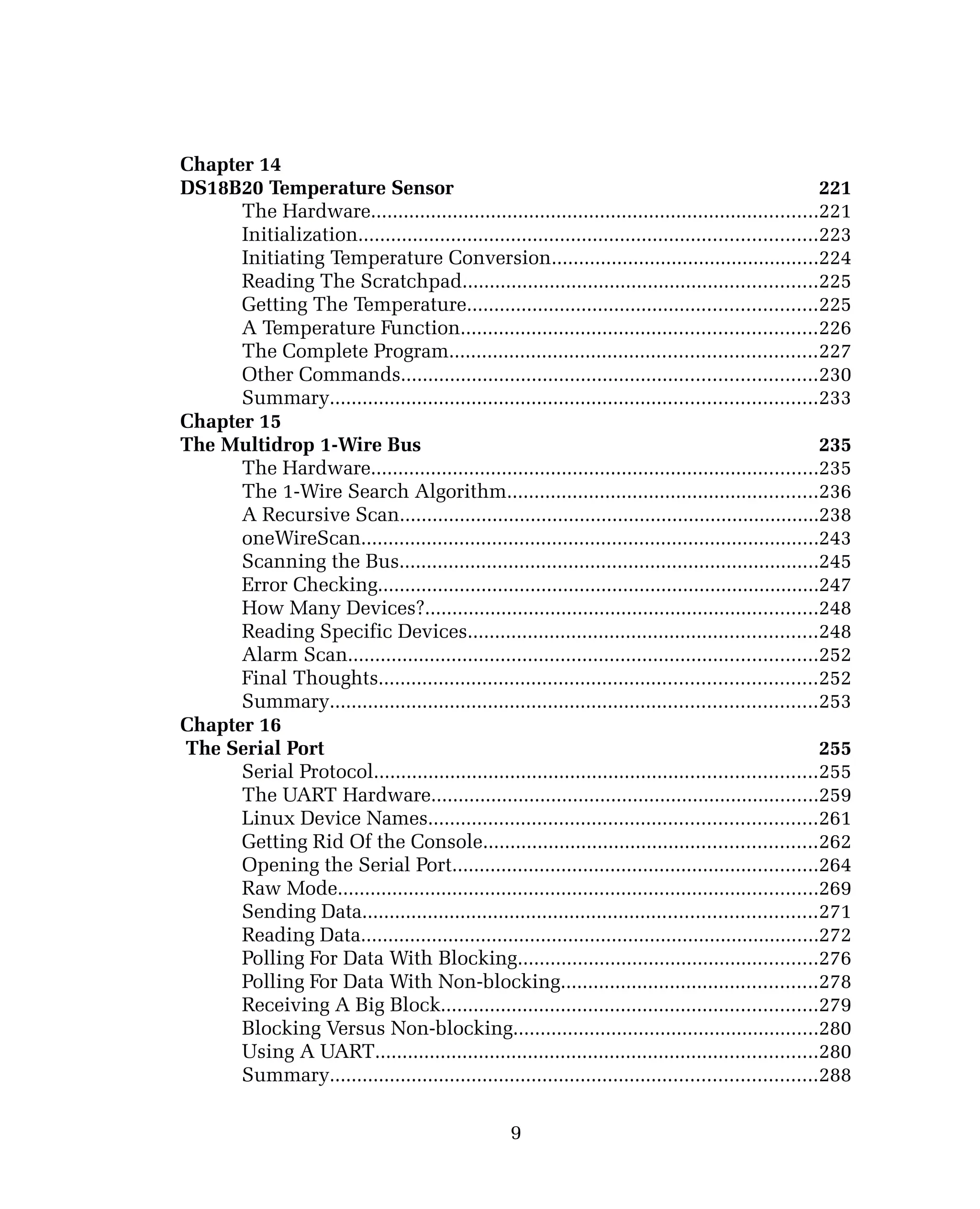 Chapter 14
DS18B20 Temperature Sensor 221
The Hardware..................................................................................221
Initialization....................................................................................223
Initiating Temperature Conversion.................................................224
Reading The Scratchpad.................................................................225
Getting The Temperature................................................................225
A Temperature Function.................................................................226
The Complete Program...................................................................227
Other Commands............................................................................230
Summary.........................................................................................233
Chapter 15
The Multidrop 1-Wire Bus 235
The Hardware..................................................................................235
The 1-Wire Search Algorithm.........................................................236
A Recursive Scan.............................................................................238
oneWireScan....................................................................................243
Scanning the Bus.............................................................................245
Error Checking.................................................................................247
How Many Devices?........................................................................248
Reading Specific Devices................................................................248
Alarm Scan......................................................................................252
Final Thoughts................................................................................252
Summary.........................................................................................253
Chapter 16
The Serial Port 255
Serial Protocol.................................................................................255
The UART Hardware.......................................................................259
Linux Device Names.......................................................................261
Getting Rid Of the Console.............................................................262
Opening the Serial Port...................................................................264
Raw Mode........................................................................................269
Sending Data...................................................................................271
Reading Data....................................................................................272
Polling For Data With Blocking.......................................................276
Polling For Data With Non-blocking...............................................278
Receiving A Big Block.....................................................................279
Blocking Versus Non-blocking........................................................280
Using A UART.................................................................................280
Summary.........................................................................................288
9
 