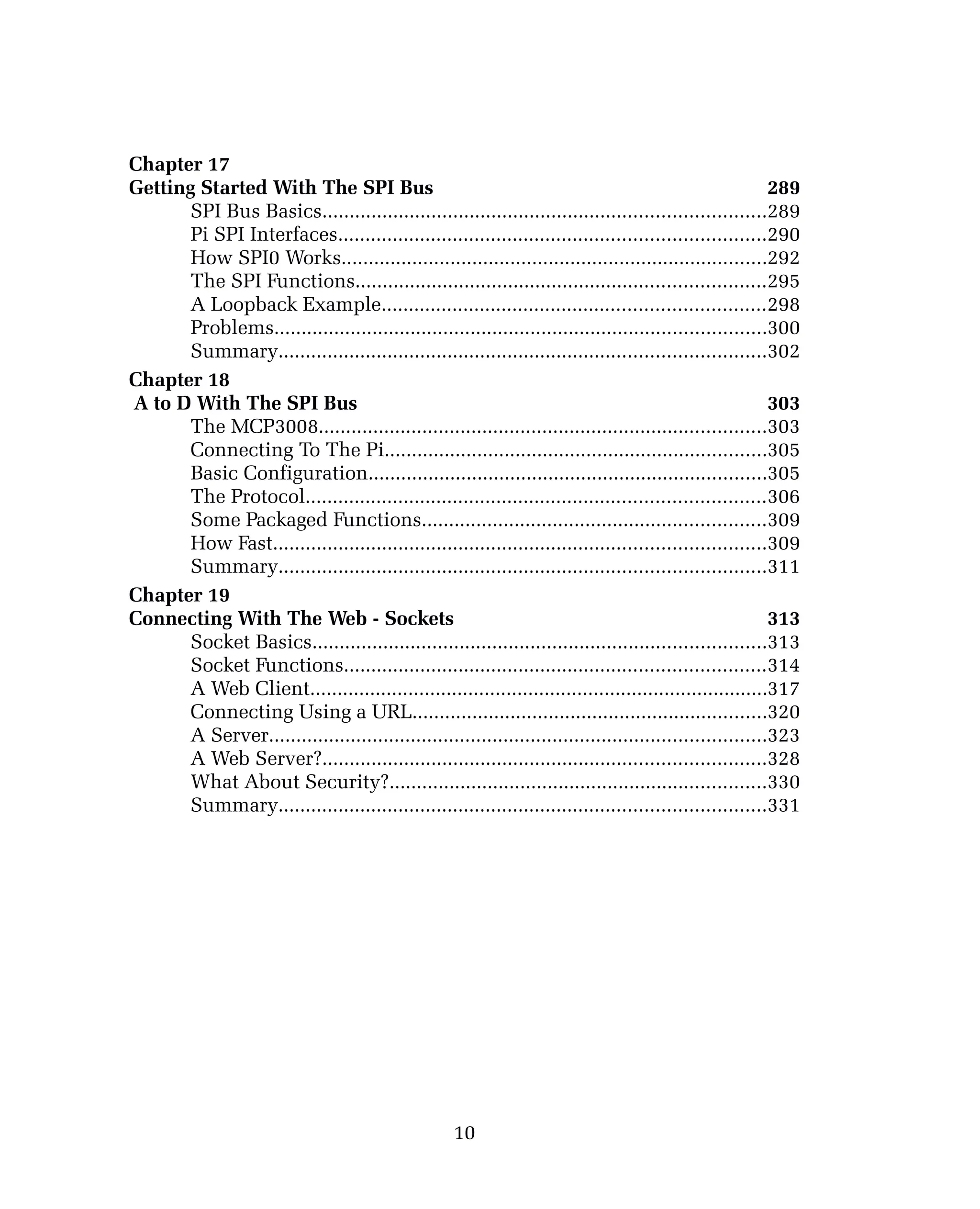 Chapter 17
Getting Started With The SPI Bus 289
SPI Bus Basics.................................................................................289
Pi SPI Interfaces..............................................................................290
How SPI0 Works..............................................................................292
The SPI Functions...........................................................................295
A Loopback Example......................................................................298
Problems..........................................................................................300
Summary.........................................................................................302
Chapter 18
A to D With The SPI Bus 303
The MCP3008..................................................................................303
Connecting To The Pi......................................................................305
Basic Configuration.........................................................................305
The Protocol....................................................................................306
Some Packaged Functions...............................................................309
How Fast..........................................................................................309
Summary.........................................................................................311
Chapter 19
Connecting With The Web - Sockets 313
Socket Basics...................................................................................313
Socket Functions.............................................................................314
A Web Client....................................................................................317
Connecting Using a URL.................................................................320
A Server...........................................................................................323
A Web Server?.................................................................................328
What About Security?.....................................................................330
Summary.........................................................................................331
10
 