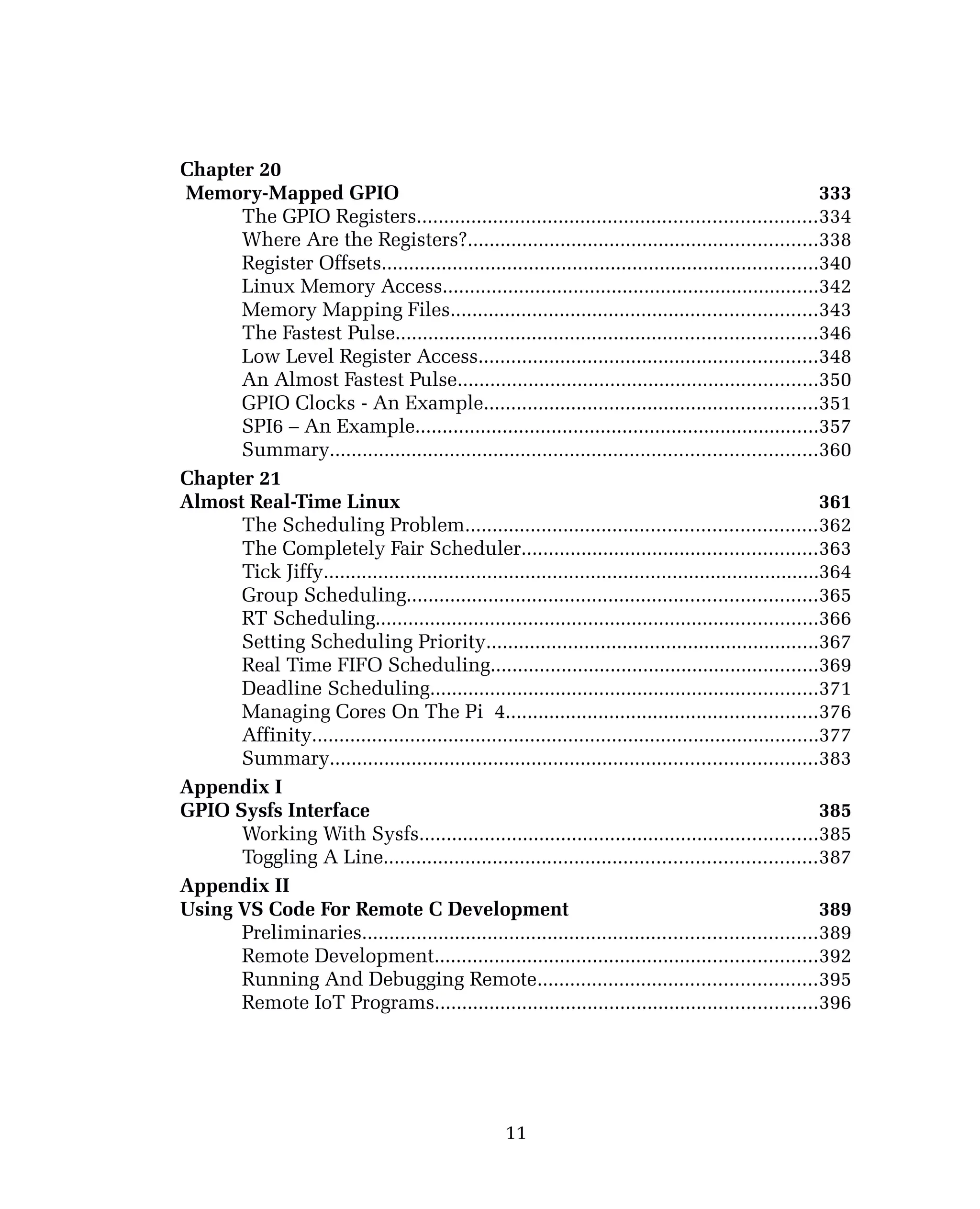 Chapter 20
Memory-Mapped GPIO 333
The GPIO Registers.........................................................................334
Where Are the Registers?................................................................338
Register Offsets................................................................................340
Linux Memory Access.....................................................................342
Memory Mapping Files...................................................................343
The Fastest Pulse.............................................................................346
Low Level Register Access..............................................................348
An Almost Fastest Pulse..................................................................350
GPIO Clocks - An Example.............................................................351
SPI6 – An Example..........................................................................357
Summary.........................................................................................360
Chapter 21
Almost Real-Time Linux 361
The Scheduling Problem................................................................362
The Completely Fair Scheduler......................................................363
Tick Jiffy...........................................................................................364
Group Scheduling...........................................................................365
RT Scheduling.................................................................................366
Setting Scheduling Priority.............................................................367
Real Time FIFO Scheduling............................................................369
Deadline Scheduling.......................................................................371
Managing Cores On The Pi 4.........................................................376
Affinity.............................................................................................377
Summary.........................................................................................383
Appendix I
GPIO Sysfs Interface 385
Working With Sysfs.........................................................................385
Toggling A Line...............................................................................387
Appendix II
Using VS Code For Remote C Development 389
Preliminaries...................................................................................389
Remote Development......................................................................392
Running And Debugging Remote...................................................395
Remote IoT Programs......................................................................396
11
 
