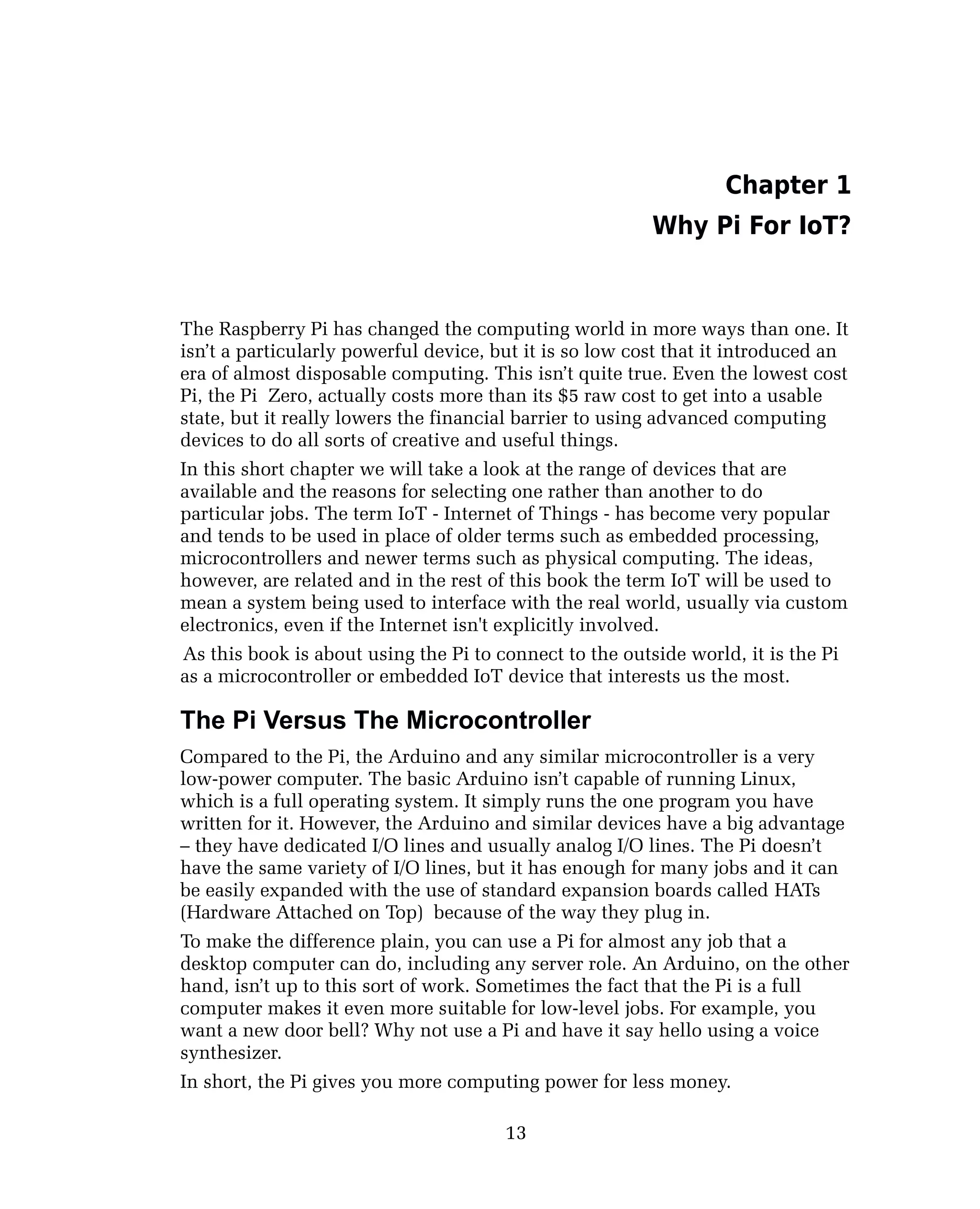 Chapter 1
Why Pi For IoT?
The Raspberry Pi has changed the computing world in more ways than one. It
isn’t a particularly powerful device, but it is so low cost that it introduced an
era of almost disposable computing. This isn’t quite true. Even the lowest cost
Pi, the Pi Zero, actually costs more than its $5 raw cost to get into a usable
state, but it really lowers the financial barrier to using advanced computing
devices to do all sorts of creative and useful things.
In this short chapter we will take a look at the range of devices that are
available and the reasons for selecting one rather than another to do
particular jobs. The term IoT - Internet of Things - has become very popular
and tends to be used in place of older terms such as embedded processing,
microcontrollers and newer terms such as physical computing. The ideas,
however, are related and in the rest of this book the term IoT will be used to
mean a system being used to interface with the real world, usually via custom
electronics, even if the Internet isn't explicitly involved.
As this book is about using the Pi to connect to the outside world, it is the Pi
as a microcontroller or embedded IoT device that interests us the most.
The Pi Versus The Microcontroller
Compared to the Pi, the Arduino and any similar microcontroller is a very
low-power computer. The basic Arduino isn’t capable of running Linux,
which is a full operating system. It simply runs the one program you have
written for it. However, the Arduino and similar devices have a big advantage
– they have dedicated I/O lines and usually analog I/O lines. The Pi doesn’t
have the same variety of I/O lines, but it has enough for many jobs and it can
be easily expanded with the use of standard expansion boards called HATs
(Hardware Attached on Top) because of the way they plug in.
To make the difference plain, you can use a Pi for almost any job that a
desktop computer can do, including any server role. An Arduino, on the other
hand, isn’t up to this sort of work. Sometimes the fact that the Pi is a full
computer makes it even more suitable for low-level jobs. For example, you
want a new door bell? Why not use a Pi and have it say hello using a voice
synthesizer.
In short, the Pi gives you more computing power for less money.
13
 