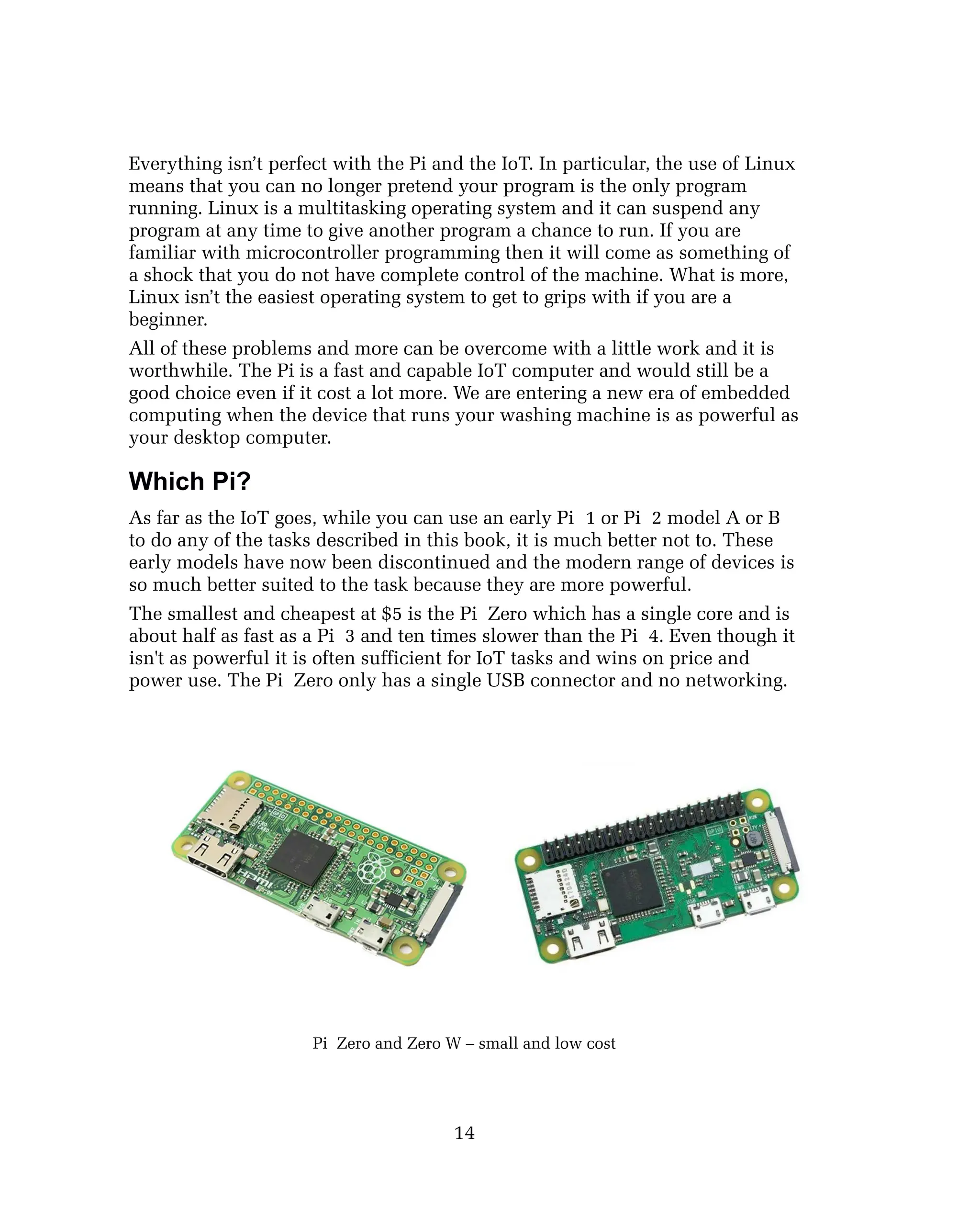Everything isn’t perfect with the Pi and the IoT. In particular, the use of Linux
means that you can no longer pretend your program is the only program
running. Linux is a multitasking operating system and it can suspend any
program at any time to give another program a chance to run. If you are
familiar with microcontroller programming then it will come as something of
a shock that you do not have complete control of the machine. What is more,
Linux isn’t the easiest operating system to get to grips with if you are a
beginner.
All of these problems and more can be overcome with a little work and it is
worthwhile. The Pi is a fast and capable IoT computer and would still be a
good choice even if it cost a lot more. We are entering a new era of embedded
computing when the device that runs your washing machine is as powerful as
your desktop computer.
Which Pi?
As far as the IoT goes, while you can use an early Pi 1 or Pi 2 model A or B
to do any of the tasks described in this book, it is much better not to. These
early models have now been discontinued and the modern range of devices is
so much better suited to the task because they are more powerful.
The smallest and cheapest at $5 is the Pi Zero which has a single core and is
about half as fast as a Pi 3 and ten times slower than the Pi 4. Even though it
isn't as powerful it is often sufficient for IoT tasks and wins on price and
power use. The Pi Zero only has a single USB connector and no networking.
Pi Zero and Zero W – small and low cost
14
 
