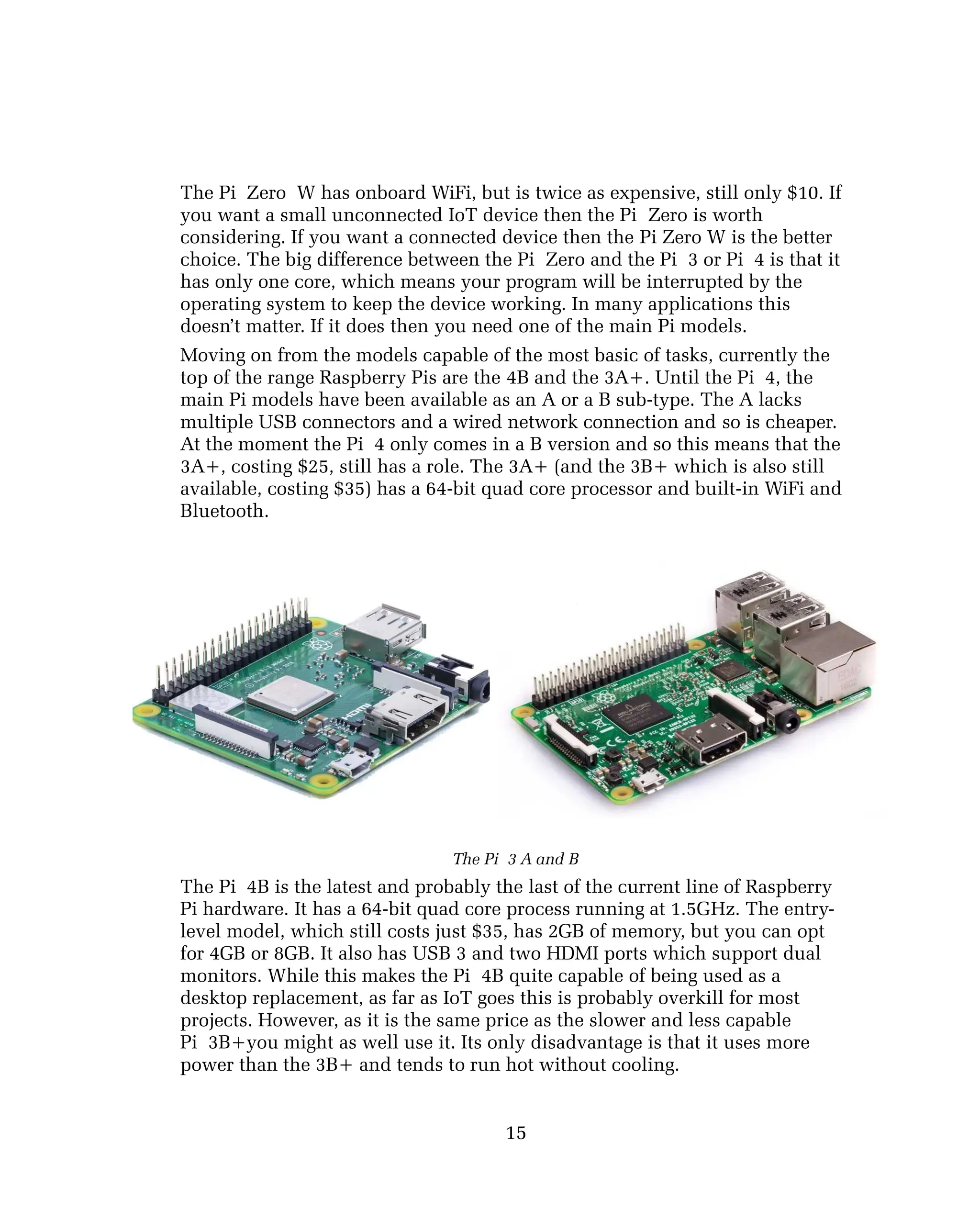 The Pi Zero W has onboard WiFi, but is twice as expensive, still only $10. If
you want a small unconnected IoT device then the Pi Zero is worth
considering. If you want a connected device then the Pi Zero W is the better
choice. The big difference between the Pi Zero and the Pi 3 or Pi 4 is that it
has only one core, which means your program will be interrupted by the
operating system to keep the device working. In many applications this
doesn’t matter. If it does then you need one of the main Pi models.
Moving on from the models capable of the most basic of tasks, currently the
top of the range Raspberry Pis are the 4B and the 3A+. Until the Pi 4, the
main Pi models have been available as an A or a B sub-type. The A lacks
multiple USB connectors and a wired network connection and so is cheaper.
At the moment the Pi 4 only comes in a B version and so this means that the
3A+, costing $25, still has a role. The 3A+ (and the 3B+ which is also still
available, costing $35) has a 64-bit quad core processor and built-in WiFi and
Bluetooth.
The Pi 3 A and B
The Pi 4B is the latest and probably the last of the current line of Raspberry
Pi hardware. It has a 64-bit quad core process running at 1.5GHz. The entry-
level model, which still costs just $35, has 2GB of memory, but you can opt
for 4GB or 8GB. It also has USB 3 and two HDMI ports which support dual
monitors. While this makes the Pi 4B quite capable of being used as a
desktop replacement, as far as IoT goes this is probably overkill for most
projects. However, as it is the same price as the slower and less capable
Pi 3B+you might as well use it. Its only disadvantage is that it uses more
power than the 3B+ and tends to run hot without cooling.
15
 