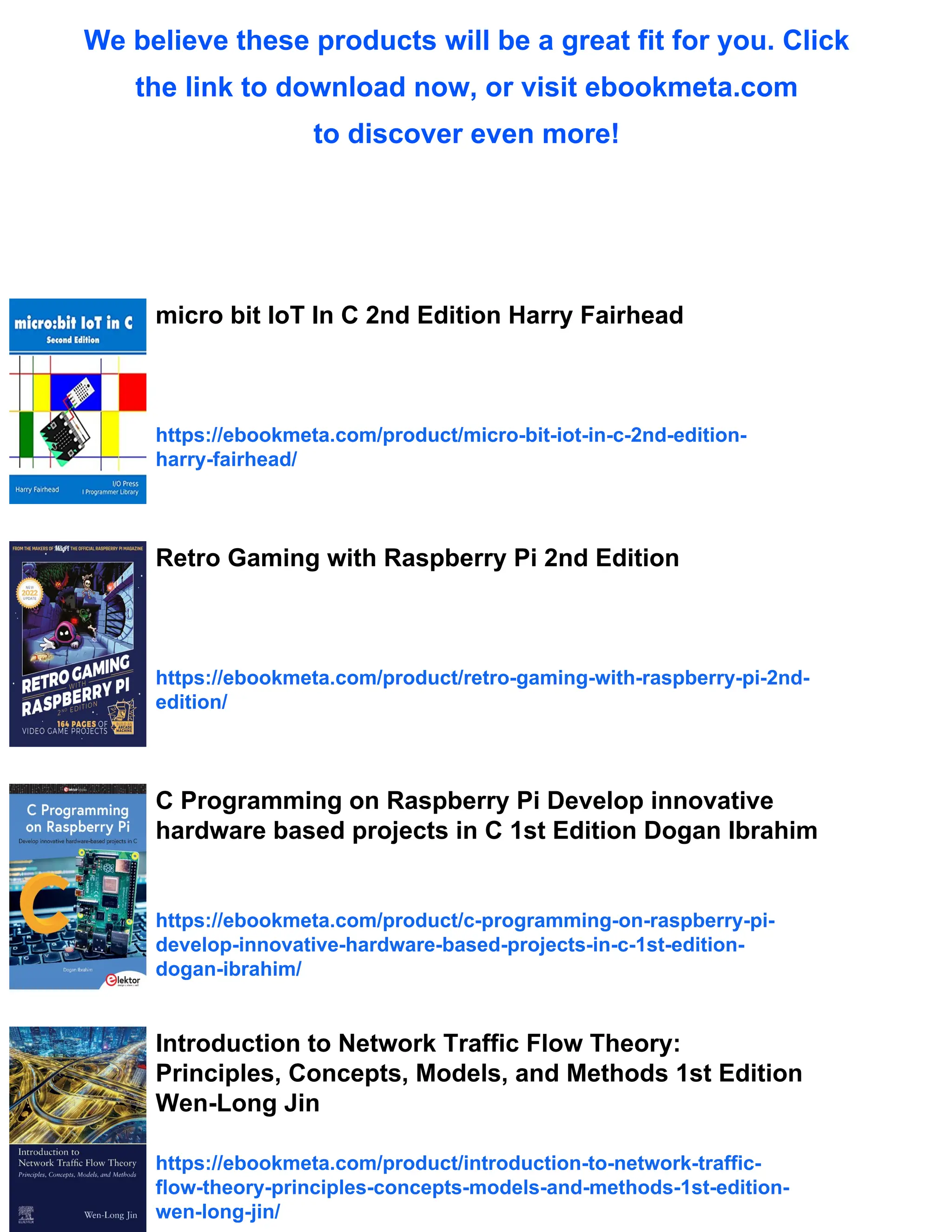 We believe these products will be a great fit for you. Click
the link to download now, or visit ebookmeta.com
to discover even more!
micro bit IoT In C 2nd Edition Harry Fairhead
https://ebookmeta.com/product/micro-bit-iot-in-c-2nd-edition-
harry-fairhead/
Retro Gaming with Raspberry Pi 2nd Edition
https://ebookmeta.com/product/retro-gaming-with-raspberry-pi-2nd-
edition/
C Programming on Raspberry Pi Develop innovative
hardware based projects in C 1st Edition Dogan Ibrahim
https://ebookmeta.com/product/c-programming-on-raspberry-pi-
develop-innovative-hardware-based-projects-in-c-1st-edition-
dogan-ibrahim/
Introduction to Network Traffic Flow Theory:
Principles, Concepts, Models, and Methods 1st Edition
Wen-Long Jin
https://ebookmeta.com/product/introduction-to-network-traffic-
flow-theory-principles-concepts-models-and-methods-1st-edition-
wen-long-jin/
 