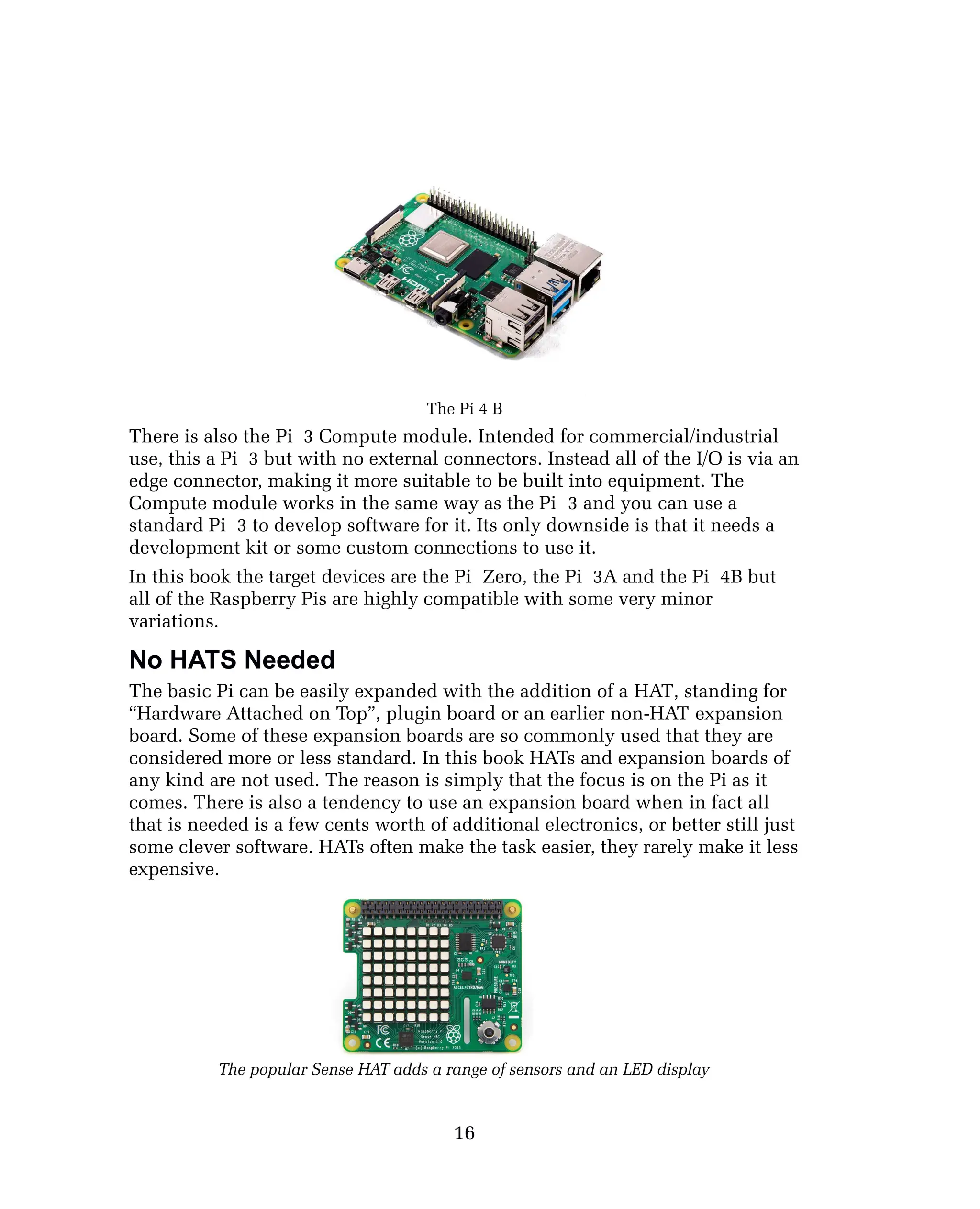The Pi 4 B
There is also the Pi 3 Compute module. Intended for commercial/industrial
use, this a Pi 3 but with no external connectors. Instead all of the I/O is via an
edge connector, making it more suitable to be built into equipment. The
Compute module works in the same way as the Pi 3 and you can use a
standard Pi 3 to develop software for it. Its only downside is that it needs a
development kit or some custom connections to use it.
In this book the target devices are the Pi Zero, the Pi 3A and the Pi 4B but
all of the Raspberry Pis are highly compatible with some very minor
variations.
No HATS Needed
The basic Pi can be easily expanded with the addition of a HAT, standing for
“Hardware Attached on Top”, plugin board or an earlier non-HAT expansion
board. Some of these expansion boards are so commonly used that they are
considered more or less standard. In this book HATs and expansion boards of
any kind are not used. The reason is simply that the focus is on the Pi as it
comes. There is also a tendency to use an expansion board when in fact all
that is needed is a few cents worth of additional electronics, or better still just
some clever software. HATs often make the task easier, they rarely make it less
expensive.
The popular Sense HAT adds a range of sensors and an LED display
16
 